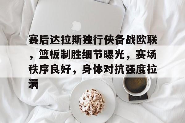 满冠网页版 -包含赛后达拉斯独行侠备战欧联，篮板制胜细节曝光，赛场秩序良好，身体对抗强度拉满的词条